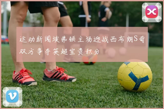 运动新闻埃弗顿主场迎战西布朗S奇双方争夺英超宝贵积分