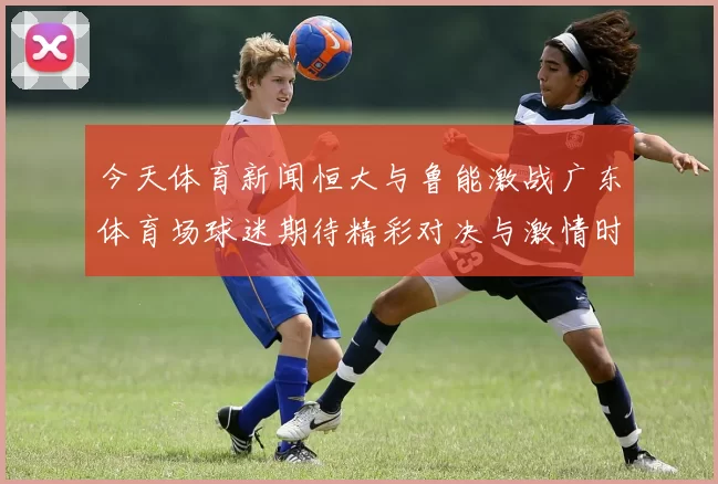 今天体育新闻恒大与鲁能激战广东体育场球迷期待精彩对决与激情时刻