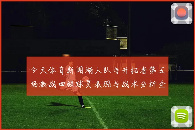 今天体育新闻湖人队与开拓者第五场激战回顾球员表现与战术分析全解析