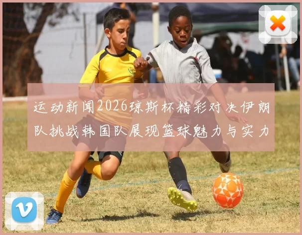 运动新闻2026琼斯杯精彩对决伊朗队挑战韩国队展现篮球魅力与实力较量